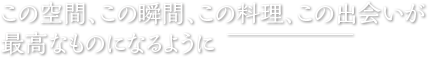 この空間、この瞬間、この料理、この出会いが最高なものになるように